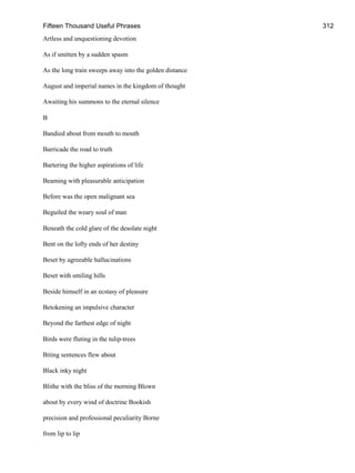 Fifteen Thousand Useful Phrases 312
Artless and unquestioning devotion
As if smitten by a sudden spasm
As the long train sweeps away into the golden distance
August and imperial names in the kingdom of thought
Awaiting his summons to the eternal silence
B
Bandied about from mouth to mouth
Barricade the road to truth
Bartering the higher aspirations of life
Beaming with pleasurable anticipation
Before was the open malignant sea
Beguiled the weary soul of man
Beneath the cold glare of the desolate night
Bent on the lofty ends of her destiny
Beset by agreeable hallucinations
Beset with smiling hills
Beside himself in an ecstasy of pleasure
Betokening an impulsive character
Beyond the farthest edge of night
Birds were fluting in the tulip-trees
Biting sentences flew about
Black inky night
Blithe with the bliss of the morning Blown
about by every wind of doctrine Bookish
precision and professional peculiarity Borne
from lip to lip
 