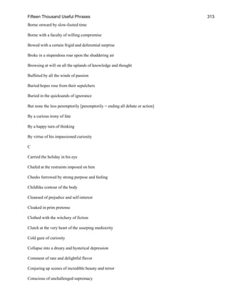 Fifteen Thousand Useful Phrases 313
Borne onward by slow-footed time
Borne with a faculty of willing compromise
Bowed with a certain frigid and deferential surprise
Broke in a stupendous roar upon the shuddering air
Browsing at will on all the uplands of knowledge and thought
Buffeted by all the winds of passion
Buried hopes rose from their sepulchers
Buried in the quicksands of ignorance
But none the less peremptorily [peremptorily = ending all debate or action]
By a curious irony of fate
By a happy turn of thinking
By virtue of his impassioned curiosity
C
Carried the holiday in his eye
Chafed at the restraints imposed on him
Cheeks furrowed by strong purpose and feeling
Childlike contour of the body
Cleansed of prejudice and self-interest
Cloaked in prim pretense
Clothed with the witchery of fiction
Clutch at the very heart of the usurping mediocrity
Cold gaze of curiosity
Collapse into a dreary and hysterical depression
Comment of rare and delightful flavor
Conjuring up scenes of incredible beauty and terror
Conscious of unchallenged supremacy
 