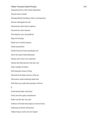 Fifteen Thousand Useful Phrases 315
Disguised itself as chill critical impartiality
Dismal march of death
Distinguished by hereditary rank or social position
Distract and beguile the soul
Distressing in their fatuous ugliness
Diverted into alien channels
Diverting her eyes, she pondered
Dogs the footsteps
Doled out in miserly measure
Doubt tortured him
Doubts beset her lonely and daring soul
Down the steep of disenchantment
Dreams and visions were surpassed
Dreams that fade and die in the dim west
Drear twilight of realities
Drift along the stream of fancy
Drowned in the deep reticence of the sea
Drowsiness coiled insidiously about him
Dull black eyes under their precipice of brows
E
Earth danced under a heat haze
Easily moved to gaiety and pleasure
Either way her fate was cruel
Embrace with ardor the prospect of serene leisure
Endearing sweetness and manner
Endeavoring to smile away his chagrin
 
