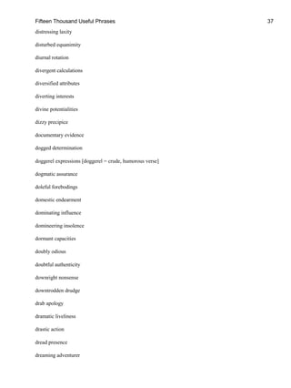 Fifteen Thousand Useful Phrases 37
distressing laxity
disturbed equanimity
diurnal rotation
divergent calculations
diversified attributes
diverting interests
divine potentialities
dizzy precipice
documentary evidence
dogged determination
doggerel expressions [doggerel = crude, humorous verse]
dogmatic assurance
doleful forebodings
domestic endearment
dominating influence
domineering insolence
dormant capacities
doubly odious
doubtful authenticity
downright nonsense
downtrodden drudge
drab apology
dramatic liveliness
drastic action
dread presence
dreaming adventurer
 