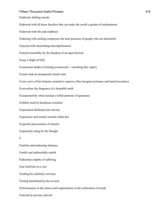 Fifteen Thousand Useful Phrases 316
Endlessly shifting moods
Endowed with all those faculties that can make the world a garden of enchantment
Endowed with life and emphasis
Enduring with smiling composure the near presence of people who are distasteful
Enjoyed with astonishing unscrupulousness
Enticed irresistibly by the freedom of an open horizon
Essay a flight of folly
Evanescent shades of feeling [evanescent = vanishing like vapor]
Events took an unexpected sinister turn
Every curve of her features seemed to express a fine arrogant acrimony and harsh truculence
Everywhere the fragrance of a bountiful earth
Exasperated by what seemed a wilful pretense of ignorance
Exhibits itself in fastidious crotchets
Expectation darkened into anxiety
Experience and instinct warred within her
Exquisite graciousness of manner
Exquisitely stung by the thought
F
Familiar and endearing intimacy
Fatally and indissolubly united
Fathomless depths of suffering
Fear held him in a vice
Feeding his scholarly curiosity
Feeling humiliated by the avowal
Felicitousness in the choice and exquisiteness in the collocation of words
Fettered by poverty and toil
 