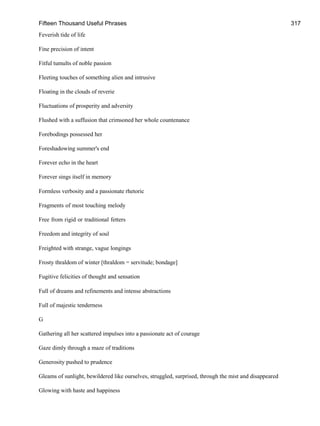 Fifteen Thousand Useful Phrases 317
Feverish tide of life
Fine precision of intent
Fitful tumults of noble passion
Fleeting touches of something alien and intrusive
Floating in the clouds of reverie
Fluctuations of prosperity and adversity
Flushed with a suffusion that crimsoned her whole countenance
Forebodings possessed her
Foreshadowing summer's end
Forever echo in the heart
Forever sings itself in memory
Formless verbosity and a passionate rhetoric
Fragments of most touching melody
Free from rigid or traditional fetters
Freedom and integrity of soul
Freighted with strange, vague longings
Frosty thraldom of winter [thraldom = servitude; bondage]
Fugitive felicities of thought and sensation
Full of dreams and refinements and intense abstractions
Full of majestic tenderness
G
Gathering all her scattered impulses into a passionate act of courage
Gaze dimly through a maze of traditions
Generosity pushed to prudence
Gleams of sunlight, bewildered like ourselves, struggled, surprised, through the mist and disappeared
Glowing with haste and happiness
 