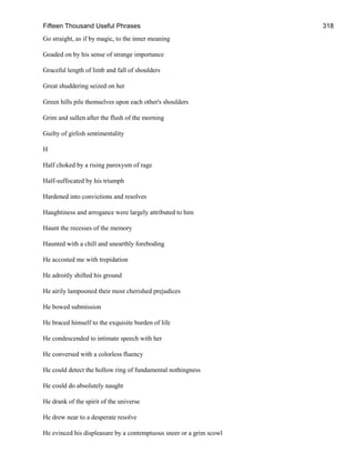 Fifteen Thousand Useful Phrases 318
Go straight, as if by magic, to the inner meaning
Goaded on by his sense of strange importance
Graceful length of limb and fall of shoulders
Great shuddering seized on her
Green hills pile themselves upon each other's shoulders
Grim and sullen after the flush of the morning
Guilty of girlish sentimentality
H
Half choked by a rising paroxysm of rage
Half-suffocated by his triumph
Hardened into convictions and resolves
Haughtiness and arrogance were largely attributed to him
Haunt the recesses of the memory
Haunted with a chill and unearthly foreboding
He accosted me with trepidation
He adroitly shifted his ground
He airily lampooned their most cherished prejudices
He bowed submission
He braced himself to the exquisite burden of life
He condescended to intimate speech with her
He conversed with a colorless fluency
He could detect the hollow ring of fundamental nothingness
He could do absolutely naught
He drank of the spirit of the universe
He drew near to a desperate resolve
He evinced his displeasure by a contemptuous sneer or a grim scowl
 