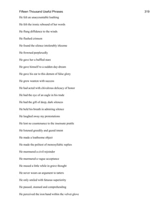 Fifteen Thousand Useful Phrases 319
He felt an unaccountable loathing
He felt the ironic rebound of her words
He flung diffidence to the winds
He flushed crimson
He found the silence intolerably irksome
He frowned perplexedly
He gave her a baffled stare
He gave himself to a sudden day-dream
He gave his ear to this demon of false glory
He grew wanton with success
He had acted with chivalrous delicacy of honor
He had the eye of an eagle in his trade
He had the gift of deep, dark silences
He held his breath in admiring silence
He laughed away my protestations
He lent no countenance to the insensate prattle
He listened greedily and gazed intent
He made a loathsome object
He made the politest of monosyllabic replies
He murmured a civil rejoinder
He murmured a vague acceptance
He mused a little while in grave thought
He never wears an argument to tatters
He only smiled with fatuous superiority
He paused, stunned and comprehending
He perceived the iron hand within the velvet glove
 
