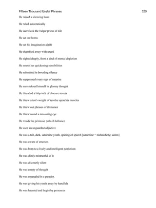 Fifteen Thousand Useful Phrases 320
He raised a silencing hand
He ruled autocratically
He sacrificed the vulgar prizes of life
He sat on thorns
He set his imagination adrift
He shambled away with speed
He sighed deeply, from a kind of mental depletion
He smote her quickening sensibilities
He submitted in brooding silence
He suppressed every sign of surprise
He surrendered himself to gloomy thought
He threaded a labyrinth of obscure streets
He threw a ton's weight of resolve upon his muscles
He threw out phrases of ill-humor
He threw round a measuring eye
He treads the primrose path of dalliance
He used an unguarded adjective
He was a tall, dark, saturnine youth, sparing of speech [saturnine = melancholy; sullen]
He was aware of emotion
He was born to a lively and intelligent patriotism
He was dimly mistrustful of it
He was discreetly silent
He was empty of thought
He was entangled in a paradox
He was giving his youth away by handfuls
He was haunted and begirt by presences
 
