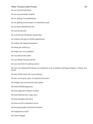 Fifteen Thousand Useful Phrases 321
He was measured and urbane
He was most profoundly skeptical
He was nothing if not grandiloquent
He was quaking on the precipice of a bad bilious attack
He was utterly detached from life
He went hot and cold
He would fall into the blackest melancholies
He writhed in the grip of a definite apprehension
He writhed with impotent humiliation
Her blank gaze chilled you
Her bright eyes were triumphant
Her eyes danced with malice
Her eyes dilated with pain and fear
Her eyes were full of wondering interest
Her eyes were limpid and her beauty was softened by an air of indolence and languor [languor = dreamy, lazy
mood]
Her face stiffened anew into a gray obstinacy
Her face was lit up by a glow of inspiration and resolve
Her haughty step waxed timorous and vigilant
Her head throbbed dangerously
Her heart appeared to abdicate its duties
Her heart fluttered with a vague terror
Her heart pounded in her throat
Her heart was full of speechless sorrow
Her hurrying thoughts clamored for utterance
Her imagination recoiled
Her interest flagged
 