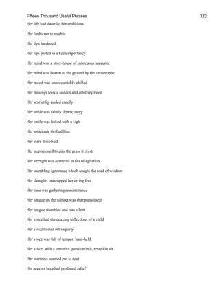 Fifteen Thousand Useful Phrases 322
Her life had dwarfed her ambitions
Her limbs ran to marble
Her lips hardened
Her lips parted in a keen expectancy
Her mind was a store-house of innocuous anecdote
Her mind was beaten to the ground by the catastrophe
Her mood was unaccountably chilled
Her musings took a sudden and arbitrary twist
Her scarlet lip curled cruelly
Her smile was faintly depreciatory
Her smile was linked with a sigh
Her solicitude thrilled him
Her stare dissolved
Her step seemed to pity the grass it prest
Her strength was scattered in fits of agitation
Her stumbling ignorance which sought the road of wisdom
Her thoughts outstripped her erring feet
Her tone was gathering remonstrance
Her tongue on the subject was sharpness itself
Her tongue stumbled and was silent
Her voice had the coaxing inflections of a child
Her voice trailed off vaguely
Her voice was full of temper, hard-held
Her voice, with a tentative question in it, rested in air
Her wariness seemed put to rout
His accents breathed profound relief
 