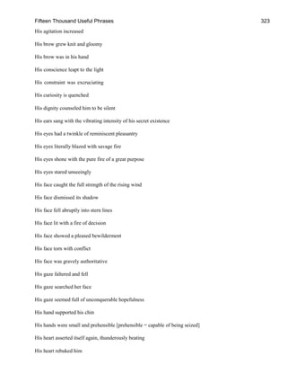 Fifteen Thousand Useful Phrases 323
His agitation increased
His brow grew knit and gloomy
His brow was in his hand
His conscience leapt to the light
His constraint was excruciating
His curiosity is quenched
His dignity counseled him to be silent
His ears sang with the vibrating intensity of his secret existence
His eyes had a twinkle of reminiscent pleasantry
His eyes literally blazed with savage fire
His eyes shone with the pure fire of a great purpose
His eyes stared unseeingly
His face caught the full strength of the rising wind
His face dismissed its shadow
His face fell abruptly into stern lines
His face lit with a fire of decision
His face showed a pleased bewilderment
His face torn with conflict
His face was gravely authoritative
His gaze faltered and fell
His gaze searched her face
His gaze seemed full of unconquerable hopefulness
His hand supported his chin
His hands were small and prehensible [prehensible = capable of being seized]
His heart asserted itself again, thunderously beating
His heart rebuked him
 