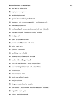 Fifteen Thousand Useful Phrases 324
His heart was full of enterprise
His impatient scorn expired
His last illusions crumbled
His lips loosened in a furtively exultant smile
His lips seemed to be permanently parted in a good-humored smile
His mind echoed with words
His mind leaped gladly to meet new issues and fresh tides of thought
His mind was dazed and wandering in a mist of memories
His mood yielded
His mouth quivered with pleasure
His passions vented themselves with sneers
His pulses leaped anew
His reputation had withered
His sensibilities were offended
His shrewd gaze fixed appraisingly upon her
His soul full of fire and eagle-winged
His soul was compressed into a single agony of prayer
His soul was wrung with a sudden wild homesickness
His speech faltered
His swift and caustic satire
His temper was dark and explosive
His thoughts galloped
His thoughts were in clamoring confusion
His tone assumed a certain asperity [asperity = roughness; harshness]
His torpid ideas awoke again
His troubled spirit shifted its load
 