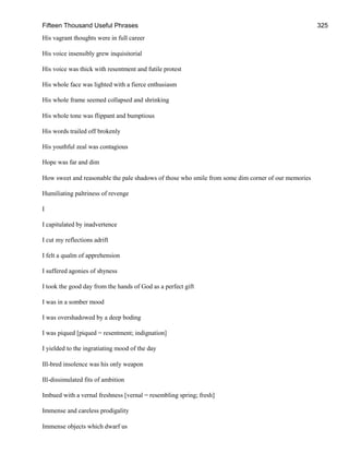 Fifteen Thousand Useful Phrases 325
His vagrant thoughts were in full career
His voice insensibly grew inquisitorial
His voice was thick with resentment and futile protest
His whole face was lighted with a fierce enthusiasm
His whole frame seemed collapsed and shrinking
His whole tone was flippant and bumptious
His words trailed off brokenly
His youthful zeal was contagious
Hope was far and dim
How sweet and reasonable the pale shadows of those who smile from some dim corner of our memories
Humiliating paltriness of revenge
I
I capitulated by inadvertence
I cut my reflections adrift
I felt a qualm of apprehension
I suffered agonies of shyness
I took the good day from the hands of God as a perfect gift
I was in a somber mood
I was overshadowed by a deep boding
I was piqued [piqued = resentment; indignation]
I yielded to the ingratiating mood of the day
Ill-bred insolence was his only weapon
Ill-dissimulated fits of ambition
Imbued with a vernal freshness [vernal = resembling spring; fresh]
Immense and careless prodigality
Immense objects which dwarf us
 