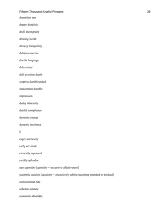 Fifteen Thousand Useful Phrases 38
dreamless rest
dreary disrelish
droll incongruity
droning world
drowsy tranquillity
dubious success
ductile language
dulcet tone
dull aversion dumb
surprise dumbfounded
amazement durable
impression
dusky obscurity
dutiful compliance
dynamic energy
dynastic insolence
E
eager animosity
early servitude
earnestly espoused
earthly splendor
easy garrulity [garrulity = excessive talkativeness]
eccentric casuists [casuistry = excessively subtle reasoning intended to mislead]
ecclesiastical rule
echoless silence
economic absurdity
 