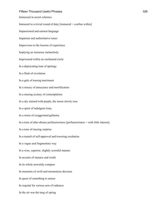 Fifteen Thousand Useful Phrases 326
Immersed in secret schemes
Immured in a trivial round of duty [immured = confine within]
Impassioned and earnest language
Impatient and authoritative tones
Impervious to the lessons of experience
Implying an immense melancholy
Imprisoned within an enchanted circle
In a deprecating tone of apology
In a flash of revelation
In a gale of teasing merriment
In a misery of annoyance and mortification
In a musing ecstasy of contemplation
In a sky stained with purple, the moon slowly rose
In a spirit of indulgent irony
In a strain of exaggerated gallantry
In a tone of after-dinner perfunctoriness [perfunctoriness = with little interest]
In a tone of musing surprise
In a tumult of self-approval and towering exultation
In a vague and fragmentary way
In a wise, superior, slightly scornful manner
In accents of menace and wrath
In its whole unwieldy compass
In moments of swift and momentous decision
In quest of something to amuse
In requital for various acts of rudeness
In the air was the tang of spring
 