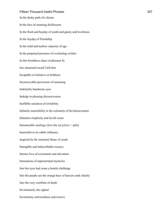 Fifteen Thousand Useful Phrases 327
In the dusky path of a dream
In the face of smarting disillusions
In the flush and heyday of youth and gaiety and loveliness
In the heyday of friendship
In the mild and mellow maturity of age
In the perpetual presence of everlasting verities
In this breathless chase of pleasure In
this chastened mood I left him
Incapable of initiative or boldness
Inconceivable perversion of reasoning
Indolently handsome eyes
Indulge in pleasing discursiveness
Ineffable sensation of irritability
Infantile insensibility to the solemnity of his bereavement
Infantine simplicity and lavish waste
Innumerable starlings clove the air [clove = split]
Insensible to its subtle influence
Inspired by the immortal flame of youth
Intangible and indescribable essence
Intense love of excitement and adventure
Intimations of unpenetrated mysteries
Into her eyes had come a hostile challenge
Into the purple sea the orange hues of heaven sunk silently
Into the very vestibule of death
Involuntarily she sighed
Involuntary awkwardness and reserve
 