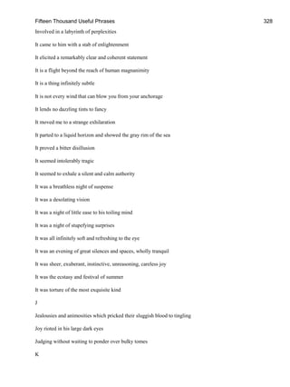 Fifteen Thousand Useful Phrases 328
Involved in a labyrinth of perplexities
It came to him with a stab of enlightenment
It elicited a remarkably clear and coherent statement
It is a flight beyond the reach of human magnanimity
It is a thing infinitely subtle
It is not every wind that can blow you from your anchorage
It lends no dazzling tints to fancy
It moved me to a strange exhilaration
It parted to a liquid horizon and showed the gray rim of the sea
It proved a bitter disillusion
It seemed intolerably tragic
It seemed to exhale a silent and calm authority
It was a breathless night of suspense
It was a desolating vision
It was a night of little ease to his toiling mind
It was a night of stupefying surprises
It was all infinitely soft and refreshing to the eye
It was an evening of great silences and spaces, wholly tranquil
It was sheer, exuberant, instinctive, unreasoning, careless joy
It was the ecstasy and festival of summer
It was torture of the most exquisite kind
J
Jealousies and animosities which pricked their sluggish blood to tingling
Joy rioted in his large dark eyes
Judging without waiting to ponder over bulky tomes
K
 