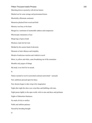 Fifteen Thousand Useful Phrases 330
Marching down to posterity with divine honors
Marked out for some strange and preternatural doom
Mawkishly effeminate sentiment
Memories plucked from wood and field
Memory was busy at his heart
Merged in a sentiment of unutterable sadness and compassion
Microscopic minuteness of eye
Misgivings of grave kinds
Mockery crept into her tone
Molded by the austere hand of adversity
Moments of utter idleness and insipidity
Moods of malicious reaction and vindictive recoil
Morn, in yellow and white, came broadening out of the mountains
Mumble only jargon of dotage
My body is too frail for its moods
N
Nature seemed to revel in unwonted contrasts [unwonted = unusual]
New ambitions pressed upon his fancy
New dreams began to take wing in his imagination
Night after night the skies were wine-blue and bubbling with stars
Night passes lightly in the open world, with its stars and dews and perfumes
Nights of fathomless blackness
No mark of trick or artifice
Noble and sublime patience
Nursed by brooding thought
O
 