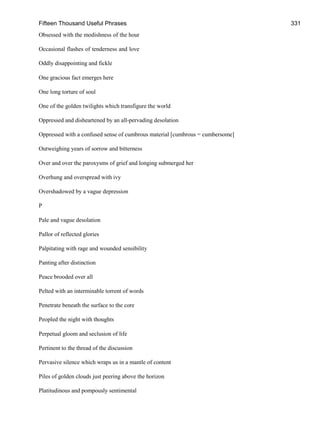 Fifteen Thousand Useful Phrases 331
Obsessed with the modishness of the hour
Occasional flashes of tenderness and love
Oddly disappointing and fickle
One gracious fact emerges here
One long torture of soul
One of the golden twilights which transfigure the world
Oppressed and disheartened by an all-pervading desolation
Oppressed with a confused sense of cumbrous material [cumbrous = cumbersome]
Outweighing years of sorrow and bitterness
Over and over the paroxysms of grief and longing submerged her
Overhung and overspread with ivy
Overshadowed by a vague depression
P
Pale and vague desolation
Pallor of reflected glories
Palpitating with rage and wounded sensibility
Panting after distinction
Peace brooded over all
Pelted with an interminable torrent of words
Penetrate beneath the surface to the core
Peopled the night with thoughts
Perpetual gloom and seclusion of life
Pertinent to the thread of the discussion
Pervasive silence which wraps us in a mantle of content
Piles of golden clouds just peering above the horizon
Platitudinous and pompously sentimental
 