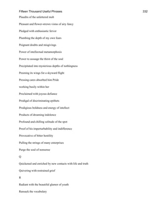 Fifteen Thousand Useful Phrases 332
Plaudits of the unlettered mob
Pleasant and flower-strewn vistas of airy fancy
Pledged with enthusiastic fervor
Plumbing the depth of my own fears
Poignant doubts and misgivings
Power of intellectual metamorphosis
Power to assuage the thirst of the soul
Precipitated into mysterious depths of nothingness
Preening its wings for a skyward flight
Pressing cares absorbed him Pride
working busily within her
Proclaimed with joyous defiance
Prodigal of discriminating epithets
Prodigious boldness and energy of intellect
Products of dreaming indolence
Profound and chilling solitude of the spot
Proof of his imperturbability and indifference
Provocative of bitter hostility
Pulling the strings of many enterprises
Purge the soul of nonsense
Q
Quickened and enriched by new contacts with life and truth
Quivering with restrained grief
R
Radiant with the beautiful glamor of youth
Ransack the vocabulary
 