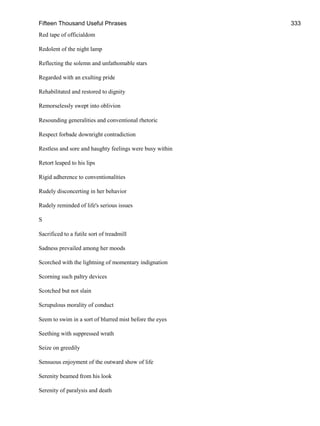 Fifteen Thousand Useful Phrases 333
Red tape of officialdom
Redolent of the night lamp
Reflecting the solemn and unfathomable stars
Regarded with an exulting pride
Rehabilitated and restored to dignity
Remorselessly swept into oblivion
Resounding generalities and conventional rhetoric
Respect forbade downright contradiction
Restless and sore and haughty feelings were busy within
Retort leaped to his lips
Rigid adherence to conventionalities
Rudely disconcerting in her behavior
Rudely reminded of life's serious issues
S
Sacrificed to a futile sort of treadmill
Sadness prevailed among her moods
Scorched with the lightning of momentary indignation
Scorning such paltry devices
Scotched but not slain
Scrupulous morality of conduct
Seem to swim in a sort of blurred mist before the eyes
Seething with suppressed wrath
Seize on greedily
Sensuous enjoyment of the outward show of life
Serenity beamed from his look
Serenity of paralysis and death
 
