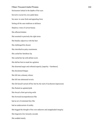 Fifteen Thousand Useful Phrases 334
Seriousness lurked in the depths of her eyes
Served to recruit his own jaded ideas
Set anew in some fresh and appealing form
Setting all the sane traditions at defiance
Shadowy vistas of sylvan beauty
She affected disdain
She assented in precisely the right terms
She bandies adjectives with the best
She challenged his dissent
She cherished no petty resentments
She curled her fastidious lip
She curled her lip with defiant scorn
She did her best to mask her agitation
She disarmed anger and softened asperity [asperity = harshness]
She disclaimed fatigue
She fell into a dreamy silence
She fell into abstracted reverie
She felt herself carried off her feet by the rush of incoherent impressions
She flushed an agitated pink
She forced a faint quivering smile
She frowned incomprehension She
had an air of restrained fury She
had an undercurrent of acidity
She hugged the thought of her own unknown and unapplauded integrity
She lingered a few leisurely seconds
She nodded mutely
 