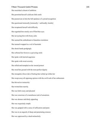 Fifteen Thousand Useful Phrases 335
She nourished a dream of ambition
She permitted herself a delicate little smile
She poured out on him the full opulence of a proud recognition
She questioned inimically [inimically = unfriendly; hostile]
She recaptured herself with difficulty
She regarded him stonily out of flint-blue eyes
She sat eyeing him with frosty calm
She seemed the embodiment of dauntless resolution
She seemed wrapped in a veil of lassitude
She shook hands grudgingly
She softened her frown to a quivering smile
She spoke with hurried eagerness
She spoke with sweet severity
She stilled and trampled on the inward protest
She stood her ground with the most perfect dignity
She strangled a fierce tide of feeling that welled up within her
She swept away all opposing opinion with the swift rush of her enthusiasm
She thrived on insincerity
She twitted him merrily
She was both weary and placated
She was conscious of a tumultuous rush of sensations
She was demure and dimly appealing
She was exquisitely simple
She was gripped with a sense of suffocation and panic
She was in an anguish of sharp and penetrating remorse
She was oppressed by a dead melancholy
 