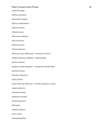 Fifteen Thousand Useful Phrases 39
ecstatically happy
edifying exhortation
educational enterprise
effective embellishment
effectual stimulus
effeminate grace
effervescent multitude
effete aristocracy
efficacious power
efficient education
efflorescent style [efflorescent = bursting into flower]
effulgent daybeams [effulgent = radiating light]
egoistic sentiment
egregious mistake [egregious = outrageously reprehensible]
ejaculatory prayer
elaborate composition
elastic ductility
electric effluvium [effluvium = invisible emanation; an aura]
elegant mediocrity
elemental emotions
elephantine footsteps
elevated enjoyment
elfish grace
eloquent refutation
elusive charm
emancipating labors
 