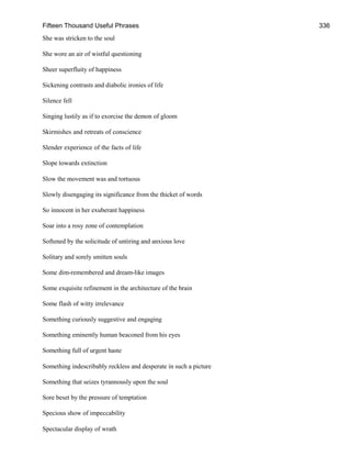 Fifteen Thousand Useful Phrases 336
She was stricken to the soul
She wore an air of wistful questioning
Sheer superfluity of happiness
Sickening contrasts and diabolic ironies of life
Silence fell
Singing lustily as if to exorcise the demon of gloom
Skirmishes and retreats of conscience
Slender experience of the facts of life
Slope towards extinction
Slow the movement was and tortuous
Slowly disengaging its significance from the thicket of words
So innocent in her exuberant happiness
Soar into a rosy zone of contemplation
Softened by the solicitude of untiring and anxious love
Solitary and sorely smitten souls
Some dim-remembered and dream-like images
Some exquisite refinement in the architecture of the brain
Some flash of witty irrelevance
Something curiously suggestive and engaging
Something eminently human beaconed from his eyes
Something full of urgent haste
Something indescribably reckless and desperate in such a picture
Something that seizes tyrannously upon the soul
Sore beset by the pressure of temptation
Specious show of impeccability
Spectacular display of wrath
 