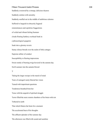 Fifteen Thousand Useful Phrases 338
Suddenly overawed by a strange, delicious shyness
Suddenly smitten with unreality
Suddenly snuffed out in the middle of ambitious schemes
Suffered to languish in obscurity Sugared
remonstrances and cajoleries Suggestions
of veiled and vibrant feeling Summer
clouds floating feathery overhead Sunk in
a phraseological quagmire
Sunk into a gloomy reverie
Sunny silence broods over the realm of little cottages
Supreme arbiter of conduct
Susceptibility to fleeting impressions
Sweet smoke of burning twigs hovered in the autumn day
Swift summer into the autumn flowed
T
Taking the larger sweeps in the march of mind
Tears of outraged vanity blurred her vision
Teased with impertinent questions
Tenderness breathed from her
Tense with the anguish of spiritual struggle
Terror filled the more remote chambers of his brain with riot
Tethered to earth
That which flutters the brain for a moment
The accelerated beat of his thoughts
The affluent splendor of the summer day
The afternoon was filled with sound and sunshine
 
