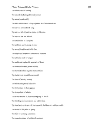 Fifteen Thousand Useful Phrases 339
The afternoon was waning
The air and sky belonged to midsummer
The air darkened swiftly
The air is touched with a lazy fragrance, as of hidden flowers
The air was caressed with song
The air was full of fugitive strains of old songs
The air was raw and pointed
The allurements of a coquette
The ambition and rivalship of men
The angry blood burned in his face
The anguish of a spiritual conflict tore his heart
The artificial smile of languor
The awful and implacable approach of doom
The babble of brooks grown audible
The babbledom that dogs the heels of fame
The bait proved incredibly successful
The balm of solitary musing
The beauty straightway vanished
The beckonings of alien appeals
The benign look of a father
The blandishments of pleasure and pomp of power
The blinding mist came down and hid the land
The blue bowl of the sky, all glorious with the blaze of a million worlds
The bound of the pulse of spring
The buzz of idolizing admiration
The caressing peace of bright soft sunshine
 