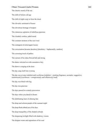Fifteen Thousand Useful Phrases 340
The chaotic sound of the sea
The chill of forlorn old age
The chill of night crept in from the street
The chivalric sentiment of honor
The chivalrous homage of respect
The clamorous agitation of rebellious passions
The clouded, restless, jaded mood
The constant iteration of the sea's wail
The contagion of extravagant luxury
The conversation became desultory [desultory = haphazardly; random]
The crowning touch of pathos
The current of his ideas flowed full and strong
The dance whizzed on with cumulative fury
The dawn is singing at the door
The day sang itself into evening
The day was at once redolent and vociferous [redolent = emitting fragrance; aromatic; suggestive;
reminiscent] [vociferous = conspicuously and offensively loud]
The day was blind with fog
The day was gracious
The days passed in a stately procession
The days when you dared to dream
The debilitating fears of alluring fate
The deep and solemn purple of the summer night
The deep flush ebbed out of his face
The deep tranquillity of the shaded solitude
The deepening twilight filled with shadowy visions
The deepest wants and aspirations of his soul
 