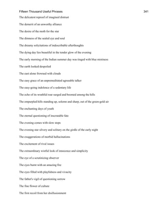 Fifteen Thousand Useful Phrases 341
The delicatest reproof of imagined distrust
The demerit of an unworthy alliance
The desire of the moth for the star
The dimness of the sealed eye and soul
The dreamy solicitations of indescribable afterthoughts
The dying day lies beautiful in the tender glow of the evening
The early morning of the Indian summer day was tinged with blue mistiness
The earth looked despoiled
The east alone frowned with clouds
The easy grace of an unpremeditated agreeable talker
The easy-going indolence of a sedentary life
The echo of its wrathful roar surged and boomed among the hills
The empurpled hills standing up, solemn and sharp, out of the green-gold air
The enchanting days of youth
The eternal questioning of inscrutable fate
The evening comes with slow steps
The evening star silvery and solitary on the girdle of the early night
The exaggerations of morbid hallucinations
The excitement of rival issues
The extraordinary wistful look of innocence and simplicity
The eye of a scrutinizing observer
The eyes burnt with an amazing fire
The eyes filled with playfulness and vivacity
The father's vigil of questioning sorrow
The fine flower of culture
The first recoil from her disillusionment
 