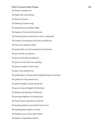 Fifteen Thousand Useful Phrases 342
The flawless triumph of art
The flight of the autumnal days
The flower of courtesy
The fluttering of untried wings
The foreground was incredibly shabby
The fragrance of a dear and honored name
The freshening breeze struck his brow with a cooling hand
The freshness of some pulse of air from an invisible sea
The fruit of vast and heroic labors
The general effect was of extraordinary lavish profusion
The give and take was delicious
The gloom of the afternoon deepened
The gloom of winter dwelt on everything
The gloomy insolence of self-conceit
The glow of the ambitious fire
The golden gloom of the past and the bright-hued hope of the future
The golden riot of the autumn leaves
The golden sunlight of a great summer day
The gray air rang and rippled with lark music
The grimaces and caperings of buffoonery
The grotesque nightmare of a haunting fear
The hand of time sweeps them into oblivion
The haunting melody of some familiar line of verse
The haunting phrase leaped to my brain
The headlong vigor of sheer improvisation
The heights of magnanimity and love
 