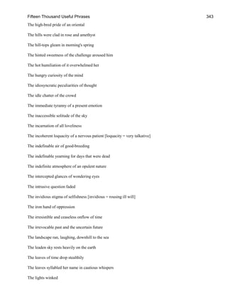 Fifteen Thousand Useful Phrases 343
The high-bred pride of an oriental
The hills were clad in rose and amethyst
The hill-tops gleam in morning's spring
The hinted sweetness of the challenge aroused him
The hot humiliation of it overwhelmed her
The hungry curiosity of the mind
The idiosyncratic peculiarities of thought
The idle chatter of the crowd
The immediate tyranny of a present emotion
The inaccessible solitude of the sky
The incarnation of all loveliness
The incoherent loquacity of a nervous patient [loquacity = very talkative]
The indefinable air of good-breeding
The indefinable yearning for days that were dead
The indefinite atmosphere of an opulent nature
The intercepted glances of wondering eyes
The intrusive question faded
The invidious stigma of selfishness [invidious = rousing ill will]
The iron hand of oppression
The irresistible and ceaseless onflow of time
The irrevocable past and the uncertain future
The landscape ran, laughing, downhill to the sea
The leaden sky rests heavily on the earth
The leaves of time drop stealthily
The leaves syllabled her name in cautious whispers
The lights winked
 