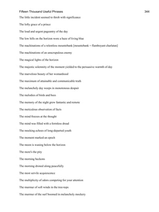 Fifteen Thousand Useful Phrases 344
The little incident seemed to throb with significance
The lofty grace of a prince
The loud and urgent pageantry of the day
The low hills on the horizon wore a haze of living blue
The machinations of a relentless mountebank [mountebank = flamboyant charlatan]
The machinations of an unscrupulous enemy
The magical lights of the horizon
The majestic solemnity of the moment yielded to the persuasive warmth of day
The marvelous beauty of her womanhood
The maximum of attainable and communicable truth
The melancholy day weeps in monotonous despair
The melodies of birds and bees
The memory of the night grew fantastic and remote
The meticulous observation of facts
The mind freezes at the thought
The mind was filled with a formless dread
The mocking echoes of long-departed youth
The moment marked an epoch
The moon is waning below the horizon
The more's the pity
The morning beckons
The morning droned along peacefully
The most servile acquiescence
The multiplicity of odors competing for your attention
The murmur of soft winds in the tree-tops
The murmur of the surf boomed in melancholy mockery
 