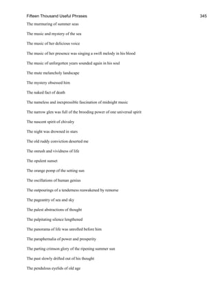 Fifteen Thousand Useful Phrases 345
The murmuring of summer seas
The music and mystery of the sea
The music of her delicious voice
The music of her presence was singing a swift melody in his blood
The music of unforgotten years sounded again in his soul
The mute melancholy landscape
The mystery obsessed him
The naked fact of death
The nameless and inexpressible fascination of midnight music
The narrow glen was full of the brooding power of one universal spirit
The nascent spirit of chivalry
The night was drowned in stars
The old ruddy conviction deserted me
The onrush and vividness of life
The opulent sunset
The orange pomp of the setting sun
The oscillations of human genius
The outpourings of a tenderness reawakened by remorse
The pageantry of sea and sky
The palest abstractions of thought
The palpitating silence lengthened
The panorama of life was unrolled before him
The paraphernalia of power and prosperity
The parting crimson glory of the ripening summer sun
The past slowly drifted out of his thought
The pendulous eyelids of old age
 