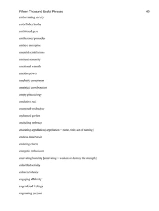 Fifteen Thousand Useful Phrases 40
embarrassing variety
embellished truths
embittered gaze
emblazoned pinnacles
embryo enterprise
emerald scintillations
eminent nonentity
emotional warmth
emotive power
emphatic earnestness
empirical corroboration
empty phraseology
emulative zeal
enamored troubadour
enchanted garden
encircling embrace
endearing appellation [appellation = name, title; act of naming]
endless dissertation
enduring charm
energetic enthusiasm
enervating humility [enervating = weaken or destroy the strength]
enfeebled activity
enforced silence
engaging affability
engendered feelings
engrossing purpose
 