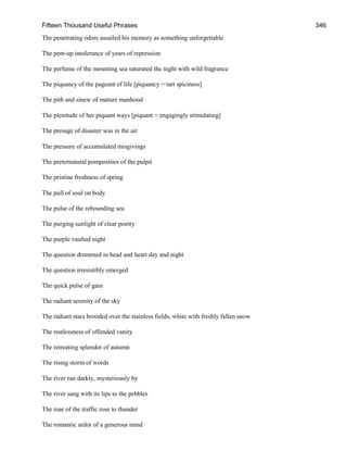 Fifteen Thousand Useful Phrases 346
The penetrating odors assailed his memory as something unforgettable
The pent-up intolerance of years of repression
The perfume of the mounting sea saturated the night with wild fragrance
The piquancy of the pageant of life [piquancy = tart spiciness]
The pith and sinew of mature manhood
The plenitude of her piquant ways [piquant = engagingly stimulating]
The presage of disaster was in the air
The pressure of accumulated misgivings
The preternatural pomposities of the pulpit
The pristine freshness of spring
The pull of soul on body
The pulse of the rebounding sea
The purging sunlight of clear poetry
The purple vaulted night
The question drummed in head and heart day and night
The question irresistibly emerged
The quick pulse of gain
The radiant serenity of the sky
The radiant stars brooded over the stainless fields, white with freshly fallen snow
The restlessness of offended vanity
The retreating splendor of autumn
The rising storm of words
The river ran darkly, mysteriously by
The river sang with its lips to the pebbles
The roar of the traffic rose to thunder
The romantic ardor of a generous mind
 