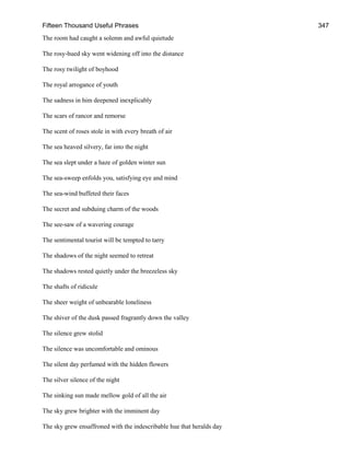 Fifteen Thousand Useful Phrases 347
The room had caught a solemn and awful quietude
The rosy-hued sky went widening off into the distance
The rosy twilight of boyhood
The royal arrogance of youth
The sadness in him deepened inexplicably
The scars of rancor and remorse
The scent of roses stole in with every breath of air
The sea heaved silvery, far into the night
The sea slept under a haze of golden winter sun
The sea-sweep enfolds you, satisfying eye and mind
The sea-wind buffeted their faces
The secret and subduing charm of the woods
The see-saw of a wavering courage
The sentimental tourist will be tempted to tarry
The shadows of the night seemed to retreat
The shadows rested quietly under the breezeless sky
The shafts of ridicule
The sheer weight of unbearable loneliness
The shiver of the dusk passed fragrantly down the valley
The silence grew stolid
The silence was uncomfortable and ominous
The silent day perfumed with the hidden flowers
The silver silence of the night
The sinking sun made mellow gold of all the air
The sky grew brighter with the imminent day
The sky grew ensaffroned with the indescribable hue that heralds day
 