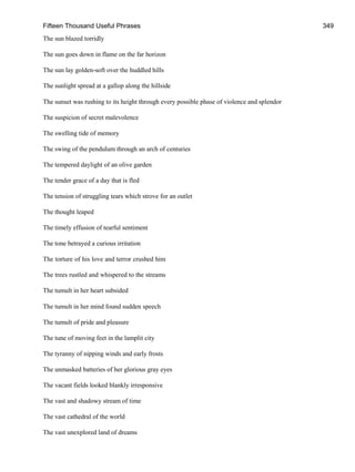 Fifteen Thousand Useful Phrases 349
The sun blazed torridly
The sun goes down in flame on the far horizon
The sun lay golden-soft over the huddled hills
The sunlight spread at a gallop along the hillside
The sunset was rushing to its height through every possible phase of violence and splendor
The suspicion of secret malevolence
The swelling tide of memory
The swing of the pendulum through an arch of centuries
The tempered daylight of an olive garden
The tender grace of a day that is fled
The tension of struggling tears which strove for an outlet
The thought leaped
The timely effusion of tearful sentiment
The tone betrayed a curious irritation
The torture of his love and terror crushed him
The trees rustled and whispered to the streams
The tumult in her heart subsided
The tumult in her mind found sudden speech
The tumult of pride and pleasure
The tune of moving feet in the lamplit city
The tyranny of nipping winds and early frosts
The unmasked batteries of her glorious gray eyes
The vacant fields looked blankly irresponsive
The vast and shadowy stream of time
The vast cathedral of the world
The vast unexplored land of dreams
 
