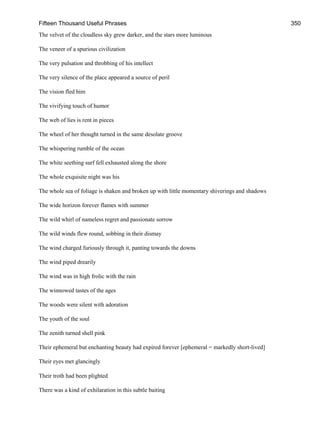 Fifteen Thousand Useful Phrases 350
The velvet of the cloudless sky grew darker, and the stars more luminous
The veneer of a spurious civilization
The very pulsation and throbbing of his intellect
The very silence of the place appeared a source of peril
The vision fled him
The vivifying touch of humor
The web of lies is rent in pieces
The wheel of her thought turned in the same desolate groove
The whispering rumble of the ocean
The white seething surf fell exhausted along the shore
The whole exquisite night was his
The whole sea of foliage is shaken and broken up with little momentary shiverings and shadows
The wide horizon forever flames with summer
The wild whirl of nameless regret and passionate sorrow
The wild winds flew round, sobbing in their dismay
The wind charged furiously through it, panting towards the downs
The wind piped drearily
The wind was in high frolic with the rain
The winnowed tastes of the ages
The woods were silent with adoration
The youth of the soul
The zenith turned shell pink
Their ephemeral but enchanting beauty had expired forever [ephemeral = markedly short-lived]
Their eyes met glancingly
Their troth had been plighted
There was a kind of exhilaration in this subtle baiting
 