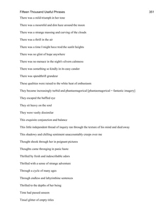 Fifteen Thousand Useful Phrases 351
There was a mild triumph in her tone
There was a mournful and dim haze around the moon
There was a strange massing and curving of the clouds
There was a thrill in the air
There was a time I might have trod the sunlit heights
There was no glint of hope anywhere
There was no menace in the night's silvern calmness
There was something so kindly in its easy candor
There was spendthrift grandeur
These qualities were raised to the white heat of enthusiasm
They became increasingly turbid and phantasmagorical [phantasmagorical = fantastic imagery]
They escaped the baffled eye
They sit heavy on the soul
They were vastly dissimilar
This exquisite conjunction and balance
This little independent thread of inquiry ran through the texture of his mind and died away
This shadowy and chilling sentiment unaccountably creeps over me
Thought shook through her in poignant pictures
Thoughts came thronging in panic haste
Thrilled by fresh and indescribable odors
Thrilled with a sense of strange adventure
Through a cycle of many ages
Through endless and labyrinthine sentences
Thrilled to the depths of her being
Time had passed unseen
Tinsel glitter of empty titles
 