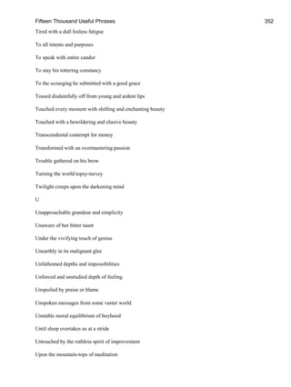 Fifteen Thousand Useful Phrases 352
Tired with a dull listless fatigue
To all intents and purposes
To speak with entire candor
To stay his tottering constancy
To the scourging he submitted with a good grace
Tossed disdainfully off from young and ardent lips
Touched every moment with shifting and enchanting beauty
Touched with a bewildering and elusive beauty
Transcendental contempt for money
Transformed with an overmastering passion
Trouble gathered on his brow
Turning the world topsy-turvey
Twilight creeps upon the darkening mind
U
Unapproachable grandeur and simplicity
Unaware of her bitter taunt
Under the vivifying touch of genius
Unearthly in its malignant glee
Unfathomed depths and impossibilities
Unforced and unstudied depth of feeling
Unspoiled by praise or blame
Unspoken messages from some vaster world
Unstable moral equilibrium of boyhood
Until sleep overtakes us at a stride
Untouched by the ruthless spirit of improvement
Upon the mountain-tops of meditation
 