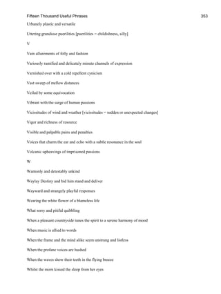 Fifteen Thousand Useful Phrases 353
Urbanely plastic and versatile
Uttering grandiose puerilities [puerilities = childishness, silly]
V
Vain allurements of folly and fashion
Variously ramified and delicately minute channels of expression
Varnished over with a cold repellent cynicism
Vast sweep of mellow distances
Veiled by some equivocation
Vibrant with the surge of human passions
Vicissitudes of wind and weather [vicissitudes = sudden or unexpected changes]
Vigor and richness of resource
Visible and palpable pains and penalties
Voices that charm the ear and echo with a subtle resonance in the soul
Volcanic upheavings of imprisoned passions
W
Wantonly and detestably unkind
Waylay Destiny and bid him stand and deliver
Wayward and strangely playful responses
Wearing the white flower of a blameless life
What sorry and pitiful quibbling
When a pleasant countryside tunes the spirit to a serene harmony of mood
When music is allied to words
When the frame and the mind alike seem unstrung and listless
When the profane voices are hushed
When the waves show their teeth in the flying breeze
Whilst the morn kissed the sleep from her eyes
 