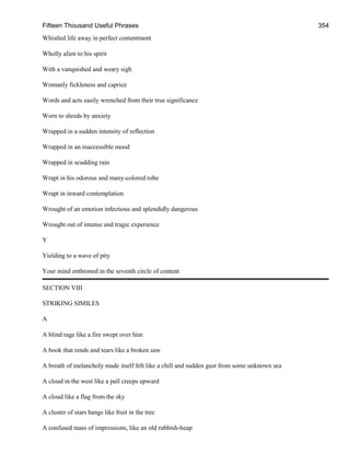 Fifteen Thousand Useful Phrases 354
Whistled life away in perfect contentment
Wholly alien to his spirit
With a vanquished and weary sigh
Womanly fickleness and caprice
Words and acts easily wrenched from their true significance
Worn to shreds by anxiety
Wrapped in a sudden intensity of reflection
Wrapped in an inaccessible mood
Wrapped in scudding rain
Wrapt in his odorous and many-colored robe
Wrapt in inward contemplation
Wrought of an emotion infectious and splendidly dangerous
Wrought out of intense and tragic experience
Y
Yielding to a wave of pity
Your mind enthroned in the seventh circle of content
SECTION VIII
STRIKING SIMILES
A
A blind rage like a fire swept over him
A book that rends and tears like a broken saw
A breath of melancholy made itself felt like a chill and sudden gust from some unknown sea
A cloud in the west like a pall creeps upward
A cloud like a flag from the sky
A cluster of stars hangs like fruit in the tree
A confused mass of impressions, like an old rubbish-heap
 