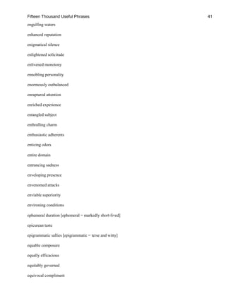 Fifteen Thousand Useful Phrases 41
engulfing waters
enhanced reputation
enigmatical silence
enlightened solicitude
enlivened monotony
ennobling personality
enormously outbalanced
enraptured attention
enriched experience
entangled subject
enthralling charm
enthusiastic adherents
enticing odors
entire domain
entrancing sadness
enveloping presence
envenomed attacks
enviable superiority
environing conditions
ephemeral duration [ephemeral = markedly short-lived]
epicurean taste
epigrammatic sallies [epigrammatic = terse and witty]
equable composure
equally efficacious
equitably governed
equivocal compliment
 