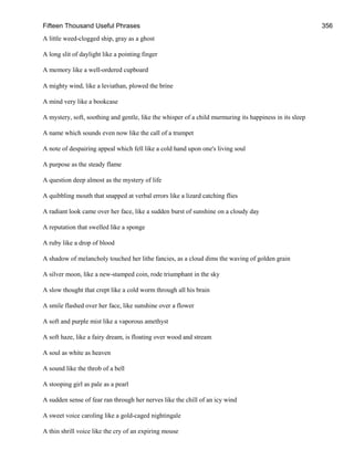 Fifteen Thousand Useful Phrases 356
A little weed-clogged ship, gray as a ghost
A long slit of daylight like a pointing finger
A memory like a well-ordered cupboard
A mighty wind, like a leviathan, plowed the brine
A mind very like a bookcase
A mystery, soft, soothing and gentle, like the whisper of a child murmuring its happiness in its sleep
A name which sounds even now like the call of a trumpet
A note of despairing appeal which fell like a cold hand upon one's living soul
A purpose as the steady flame
A question deep almost as the mystery of life
A quibbling mouth that snapped at verbal errors like a lizard catching flies
A radiant look came over her face, like a sudden burst of sunshine on a cloudy day
A reputation that swelled like a sponge
A ruby like a drop of blood
A shadow of melancholy touched her lithe fancies, as a cloud dims the waving of golden grain
A silver moon, like a new-stamped coin, rode triumphant in the sky
A slow thought that crept like a cold worm through all his brain
A smile flashed over her face, like sunshine over a flower
A soft and purple mist like a vaporous amethyst
A soft haze, like a fairy dream, is floating over wood and stream
A soul as white as heaven
A sound like the throb of a bell
A stooping girl as pale as a pearl
A sudden sense of fear ran through her nerves like the chill of an icy wind
A sweet voice caroling like a gold-caged nightingale
A thin shrill voice like the cry of an expiring mouse
 