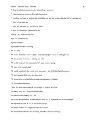 Fifteen Thousand Useful Phrases 357
A thing of as frail enchantment as the gleam of stars upon snow
A vague thought, as elusive as the smell of a primrose
A vanishing loveliness as tender as the flush of the rose leaf and as ethereal as the light of a solitary star
A voice as low as the sea
A voice soft and sweet as a tune that one knows
A white bird floats there, like a drifting leaf
Against a sky as clear as sapphire
Age, like winter weather
Agile as a leopard
Agitated like a storm-tossed ship
Air like wine
All around them like a forest swept the deep and empurpled masses of her tangled hair
All like an icicle it seemed, so tapering and cold
All my life broke up, like some great river's ice at touch of spring
All silent as the sheeted dead
All sounds were lost in the whistle of air humming by like the flight of a million arrows
All that's beautiful drifts away like the waters
All the world lay stretched before him like the open palm of his hand
All unconscious as a flower
Alone, like a storm-tossed wreck, on this night of the glad New Year
An anxiety hung like a dark impenetrable cloud
An ardent face out-looking like a star
An ecstasy which suddenly overwhelms your mind like an unexpected and exquisite thought
An envious wind crept by like an unwelcome thought
An ideal as sublime and comprehensive as the horizon
An immortal spirit dwelt in that frail body, like a bird in an outworn cage
 