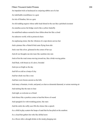 Fifteen Thousand Useful Phrases 358
An impudent trick as hackneyed as conjuring rabbits out of a hat
An indefinable resemblance to a goat
An isle of Paradise, fair as a gem
An old nodding negress whose sable head shined in the sun like a polished cocoanut
An omnibus across the bridge crawls like a yellow butterfly
An undefined sadness seemed to have fallen about her like a cloud
An unknown world, wild as primeval chaos
An unpleasing strain, like the vibration of a rope drawn out too fast
And a pinnace like a flutter'd bird came flying from afar
And a tear like silver, glistened in the corner of her eye
And all our thoughts ran into tears like sunshine into rain
And at first the road comes moving toward me, like a bride waving palms
And Dusk, with breast as of a dove, brooded
And eyes as bright as the day
And fell as cold as a lump of clay
And her cheek was like a rose
And here were forests ancient as the hills
And many a fountain, rivulet, and pond, as clear as elemental diamond, or serene morning air
And melting like the stars in June
And night, as welcome as a friend
And silence like a poultice comes to heal the blows of sound
And spangled o'er with twinkling points, like stars
And the smile she softly uses fills the silence like a speech
As a child in play scatters the heaps of sand that he has piled on the seashore
As a cloud that gathers her robe like drifted snow
As a flower after a drought drinks in the steady plunging rain
 