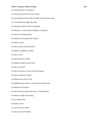 Fifteen Thousand Useful Phrases 359
As a leaf that beats on a mountain
As a lion grieves at the loss of her whelps
As a man plowing all day longs for supper and welcomes sunset
As a sea disturbed by opposing winds
As amusing as a litter of likely young pigs
As arbitrary as a cyclone and as killing as a pestilence
As austere as a Roman matron
As beautiful as the purple flush of dawn
As blind as a mole
As brief as sunset clouds in heaven
As bright as sunlight on a stream
As busy as a bee
As cattle driven by a gadfly
As chimney sweepers come to dust
As clear as a whistle
As clear as the parts of a tree in the morning sun
As close as oak and ivy stand
As delicate and as fair as a lily
As delightful to the mind as cool well-water to thirsty lip
As diamond cuts diamond
As direct and unvarying as the course of a homing bird
As distinct as night and morning
As dry as desert dust
As dumb as a fish
As easily as the sun shines
As easy as a turn of the hand
 