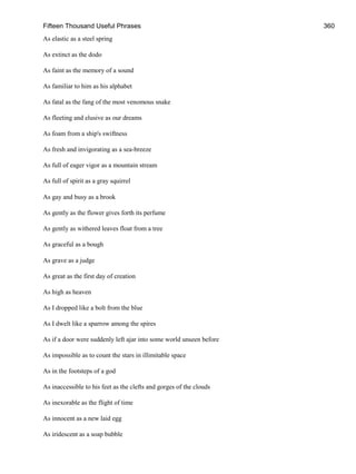 Fifteen Thousand Useful Phrases 360
As elastic as a steel spring
As extinct as the dodo
As faint as the memory of a sound
As familiar to him as his alphabet
As fatal as the fang of the most venomous snake
As fleeting and elusive as our dreams
As foam from a ship's swiftness
As fresh and invigorating as a sea-breeze
As full of eager vigor as a mountain stream
As full of spirit as a gray squirrel
As gay and busy as a brook
As gently as the flower gives forth its perfume
As gently as withered leaves float from a tree
As graceful as a bough
As grave as a judge
As great as the first day of creation
As high as heaven
As I dropped like a bolt from the blue
As I dwelt like a sparrow among the spires
As if a door were suddenly left ajar into some world unseen before
As impossible as to count the stars in illimitable space
As in the footsteps of a god
As inaccessible to his feet as the clefts and gorges of the clouds
As inexorable as the flight of time
As innocent as a new laid egg
As iridescent as a soap bubble
 