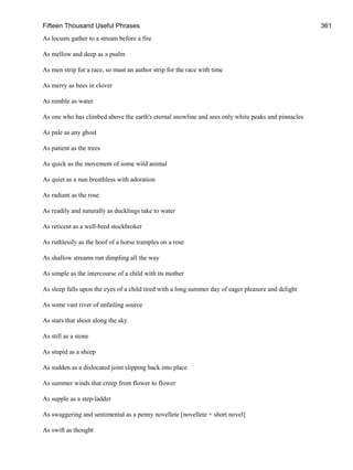 Fifteen Thousand Useful Phrases 361
As locusts gather to a stream before a fire
As mellow and deep as a psalm
As men strip for a race, so must an author strip for the race with time
As merry as bees in clover
As nimble as water
As one who has climbed above the earth's eternal snowline and sees only white peaks and pinnacles
As pale as any ghost
As patient as the trees
As quick as the movement of some wild animal
As quiet as a nun breathless with adoration
As radiant as the rose
As readily and naturally as ducklings take to water
As reticent as a well-bred stockbroker
As ruthlessly as the hoof of a horse tramples on a rose
As shallow streams run dimpling all the way
As simple as the intercourse of a child with its mother
As sleep falls upon the eyes of a child tired with a long summer day of eager pleasure and delight
As some vast river of unfailing source
As stars that shoot along the sky
As still as a stone
As stupid as a sheep
As sudden as a dislocated joint slipping back into place
As summer winds that creep from flower to flower
As supple as a step-ladder
As swaggering and sentimental as a penny novellete [novellete = short novel]
As swift as thought
 